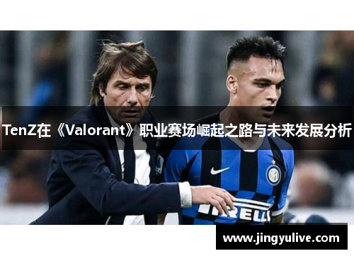 TenZ在《Valorant》职业赛场崛起之路与未来发展分析 TenZ在《Valorant》职业赛场崛起之路与未来发展分析