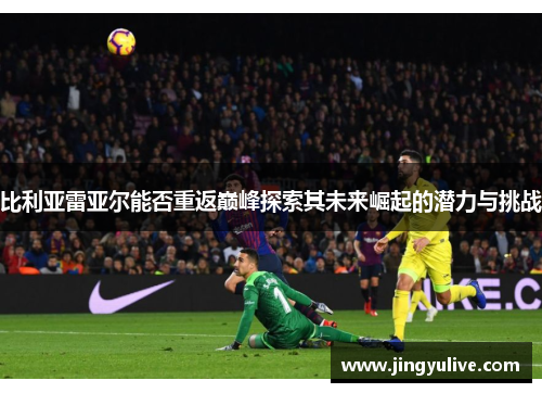 比利亚雷亚尔能否重返巅峰探索其未来崛起的潜力与挑战 比利亚雷亚尔能否重返巅峰探索其未来崛起的潜力与挑战