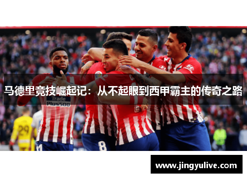 马德里竞技崛起记:从不起眼到西甲霸主的传奇之路 马德里竞技崛起记:从不起眼到西甲霸主的传奇之路