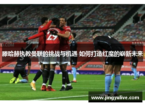 滕哈赫执教曼联的挑战与机遇 如何打造红魔的崭新未来 滕哈赫执教曼联的挑战与机遇 如何打造红魔的崭新未来