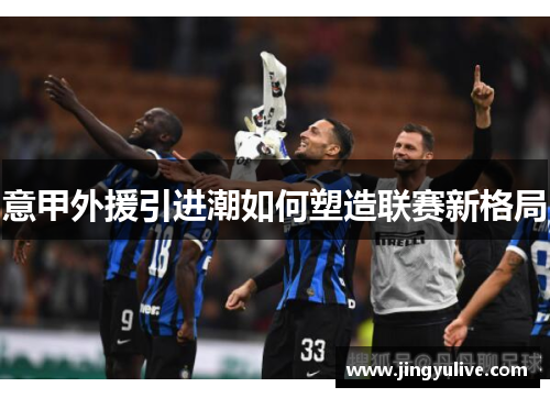 意甲外援引进潮如何塑造联赛新格局 意甲外援引进潮如何塑造联赛新格局