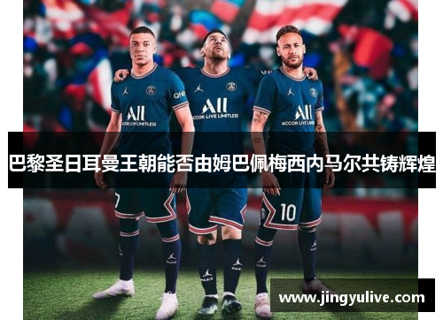 巴黎圣日耳曼王朝能否由姆巴佩梅西内马尔共铸辉煌 巴黎圣日耳曼王朝能否由姆巴佩梅西内马尔共铸辉煌
