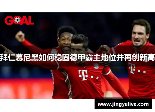 拜仁慕尼黑如何稳固德甲霸主地位并再创新高 拜仁慕尼黑如何稳固德甲霸主地位并再创新高