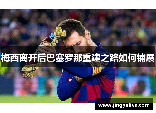 梅西离开后巴塞罗那重建之路如何铺展 梅西离开后巴塞罗那重建之路如何铺展