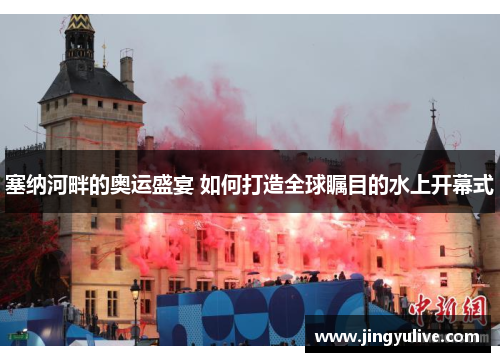 塞纳河畔的奥运盛宴 如何打造全球瞩目的水上开幕式 塞纳河畔的奥运盛宴 如何打造全球瞩目的水上开幕式