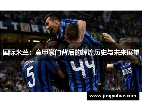 国际米兰:意甲豪门背后的辉煌历史与未来展望 国际米兰:意甲豪门背后的辉煌历史与未来展望