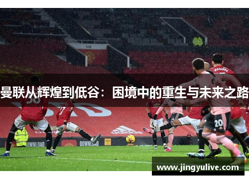 曼联从辉煌到低谷:困境中的重生与未来之路 曼联从辉煌到低谷:困境中的重生与未来之路