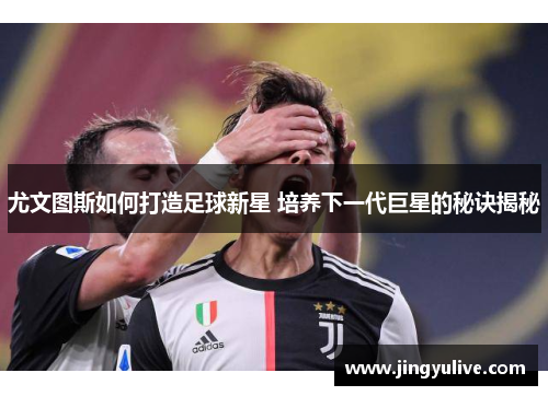 尤文图斯如何打造足球新星 培养下一代巨星的秘诀揭秘 尤文图斯如何打造足球新星 培养下一代巨星的秘诀揭秘