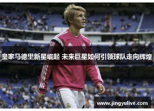 皇家马德里新星崛起 未来巨星如何引领球队走向辉煌 皇家马德里新星崛起 未来巨星如何引领球队走向辉煌