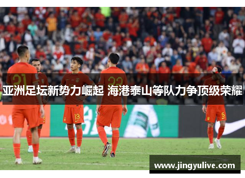 亚洲足坛新势力崛起 海港泰山等队力争顶级荣耀 亚洲足坛新势力崛起 海港泰山等队力争顶级荣耀