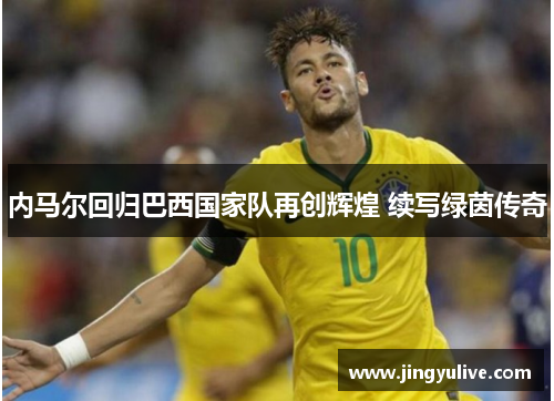 内马尔回归巴西国家队再创辉煌 续写绿茵传奇 内马尔回归巴西国家队再创辉煌 续写绿茵传奇