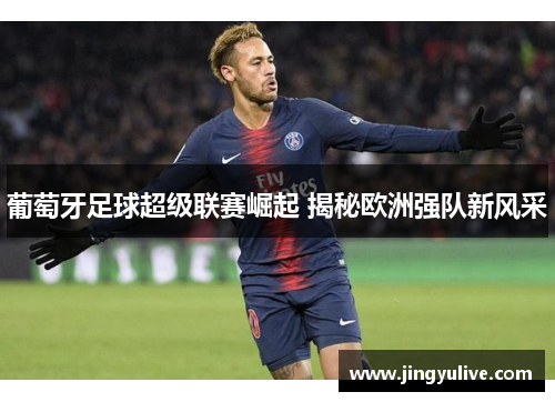 葡萄牙足球超级联赛崛起 揭秘欧洲强队新风采 葡萄牙足球超级联赛崛起 揭秘欧洲强队新风采
