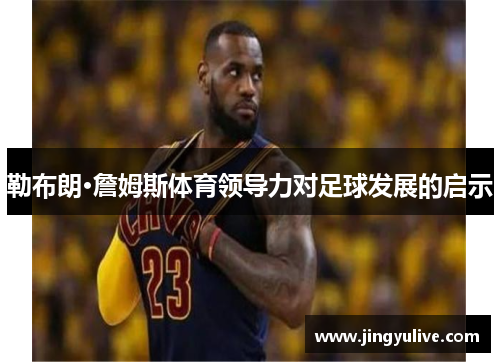 勒布朗·詹姆斯体育领导力对足球发展的启示 勒布朗·詹姆斯体育领导力对足球发展的启示