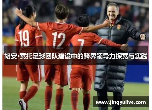 胡安·索托足球团队建设中的跨界领导力探索与实践 胡安·索托足球团队建设中的跨界领导力探索与实践